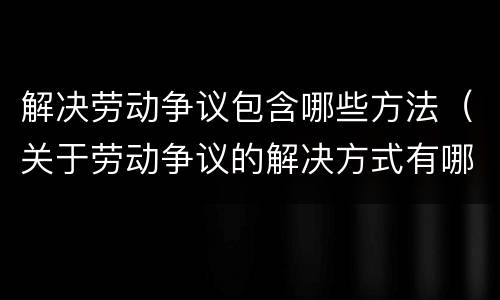 解决劳动争议包含哪些方法（关于劳动争议的解决方式有哪些）