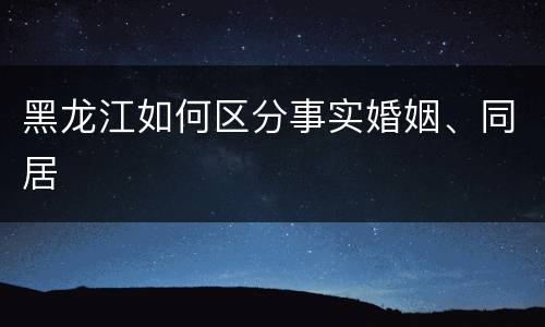 黑龙江如何区分事实婚姻、同居