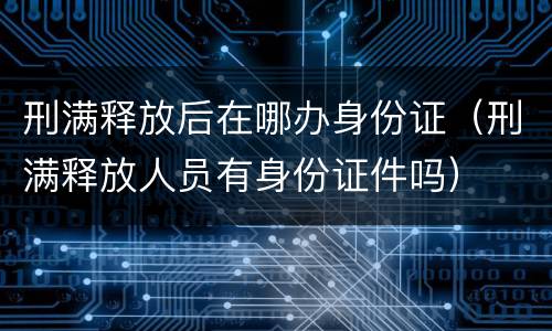 刑满释放后在哪办身份证（刑满释放人员有身份证件吗）