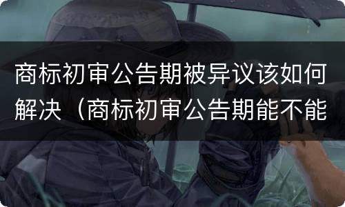 商标初审公告期被异议该如何解决（商标初审公告期能不能使用）