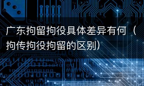 广东拘留拘役具体差异有何（拘传拘役拘留的区别）