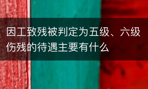 因工致残被判定为五级、六级伤残的待遇主要有什么
