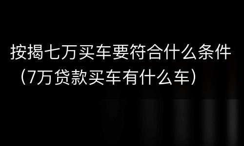 按揭七万买车要符合什么条件（7万贷款买车有什么车）