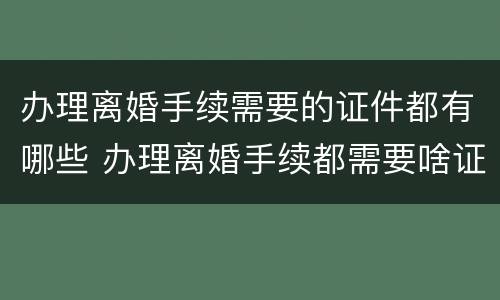 办理离婚手续需要的证件都有哪些 办理离婚手续都需要啥证件