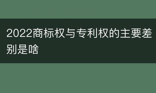 2022商标权与专利权的主要差别是啥