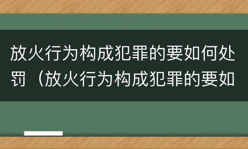 放火行为构成犯罪的要如何处罚（放火行为构成犯罪的要如何处罚呢）