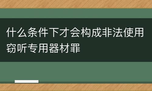 什么条件下才会构成非法使用窃听专用器材罪