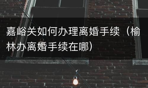 嘉峪关如何办理离婚手续（榆林办离婚手续在哪）