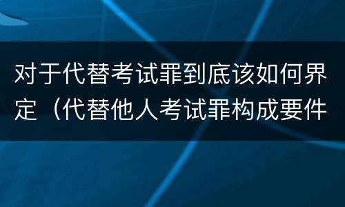 对于代替考试罪到底该如何界定（代替他人考试罪构成要件有何规定）