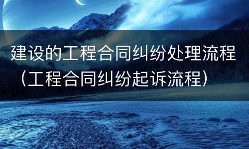 建设的工程合同纠纷处理流程（工程合同纠纷起诉流程）