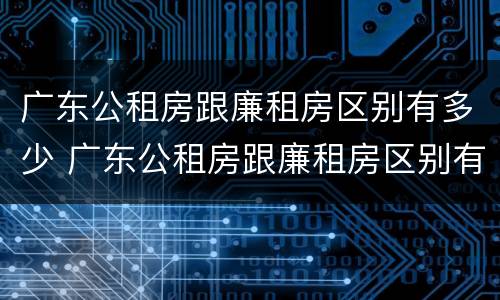 广东公租房跟廉租房区别有多少 广东公租房跟廉租房区别有多少年