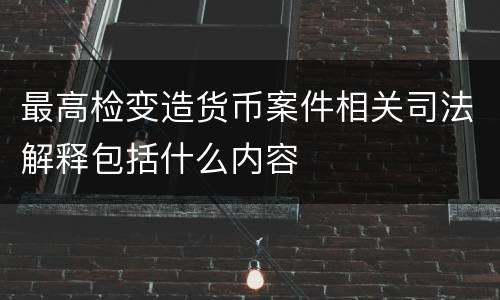 最高检变造货币案件相关司法解释包括什么内容