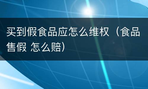 买到假食品应怎么维权（食品售假 怎么赔）