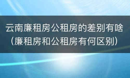 云南廉租房公租房的差别有啥（廉租房和公租房有何区别）