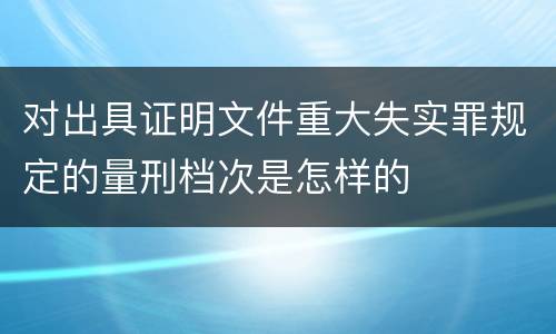 对出具证明文件重大失实罪规定的量刑档次是怎样的