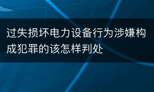 过失损坏电力设备行为涉嫌构成犯罪的该怎样判处
