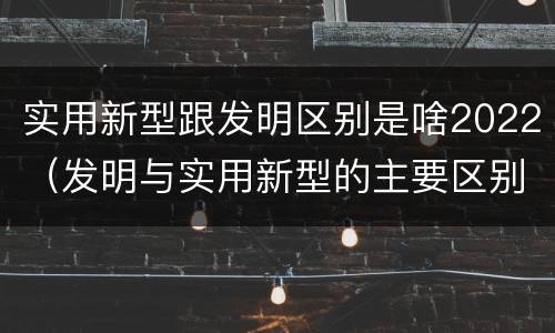 实用新型跟发明区别是啥2022（发明与实用新型的主要区别）