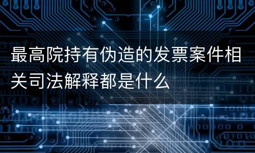 最高院持有伪造的发票案件相关司法解释都是什么