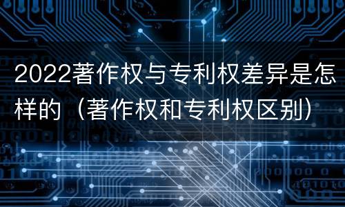 2022著作权与专利权差异是怎样的（著作权和专利权区别）