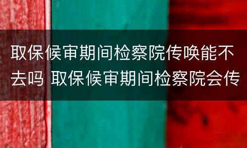 取保候审期间检察院传唤能不去吗 取保候审期间检察院会传唤吗