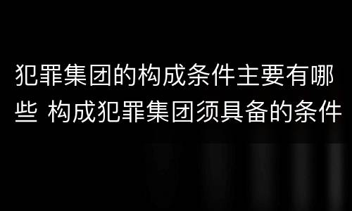 犯罪集团的构成条件主要有哪些 构成犯罪集团须具备的条件有?
