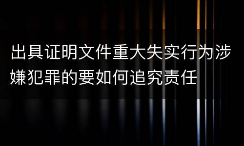 出具证明文件重大失实行为涉嫌犯罪的要如何追究责任