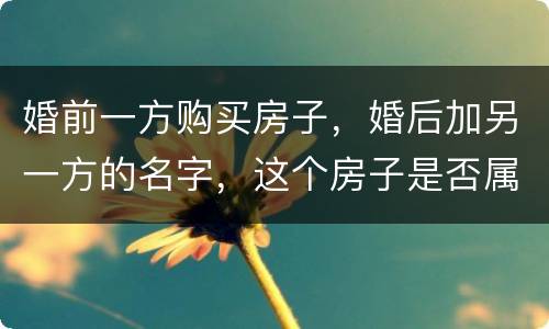 婚前一方购买房子，婚后加另一方的名字，这个房子是否属于共同财产