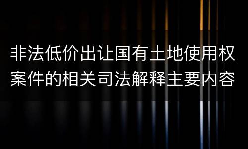 非法低价出让国有土地使用权案件的相关司法解释主要内容有哪些