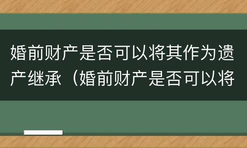 婚前财产是否可以将其作为遗产继承（婚前财产是否可以将其作为遗产继承继承人）