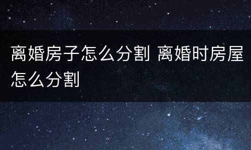 离婚房子怎么分割 离婚时房屋怎么分割