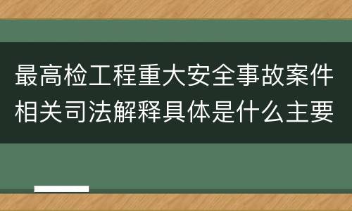 最高检工程重大安全事故案件相关司法解释具体是什么主要规定