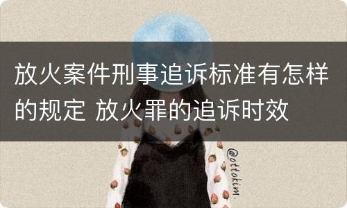 放火案件刑事追诉标准有怎样的规定 放火罪的追诉时效