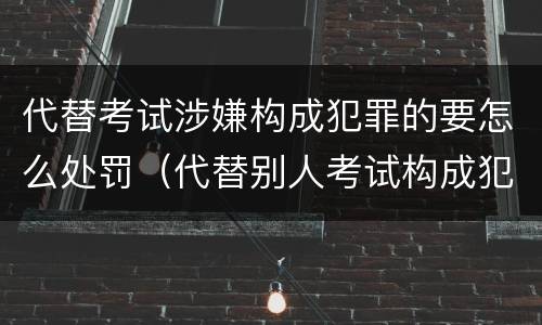 代替考试涉嫌构成犯罪的要怎么处罚（代替别人考试构成犯罪吗）