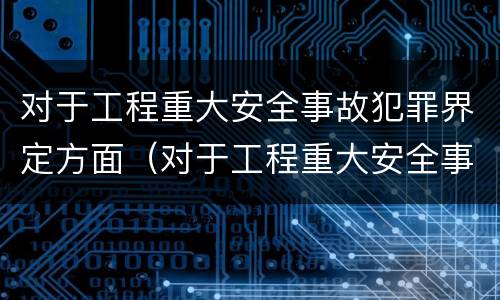对于工程重大安全事故犯罪界定方面（对于工程重大安全事故犯罪界定方面的问题）