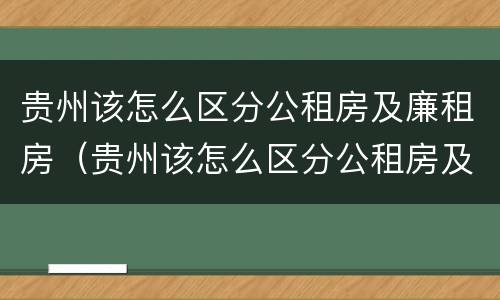 贵州该怎么区分公租房及廉租房（贵州该怎么区分公租房及廉租房的区别）