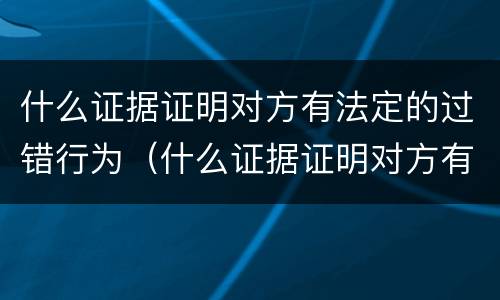 什么证据证明对方有法定的过错行为（什么证据证明对方有法定的过错行为的效力）