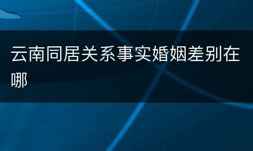 云南同居关系事实婚姻差别在哪