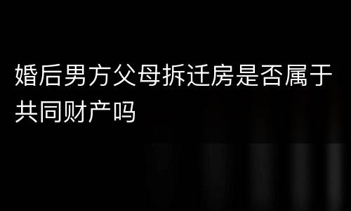 婚后男方父母拆迁房是否属于共同财产吗