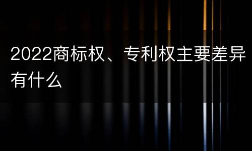2022商标权、专利权主要差异有什么