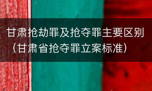 甘肃抢劫罪及抢夺罪主要区别（甘肃省抢夺罪立案标准）