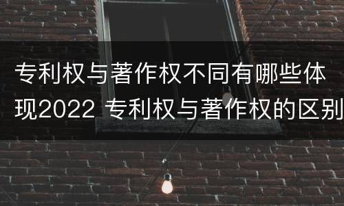专利权与著作权不同有哪些体现2022 专利权与著作权的区别与联系