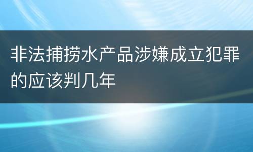 非法捕捞水产品涉嫌成立犯罪的应该判几年