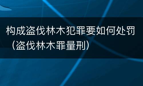 构成盗伐林木犯罪要如何处罚（盗伐林木罪量刑）