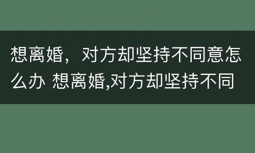 想离婚，对方却坚持不同意怎么办 想离婚,对方却坚持不同意怎么办理