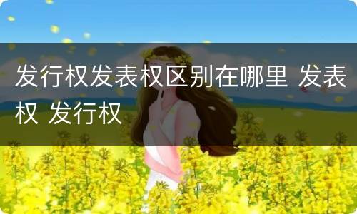 发行权发表权区别在哪里 发表权 发行权