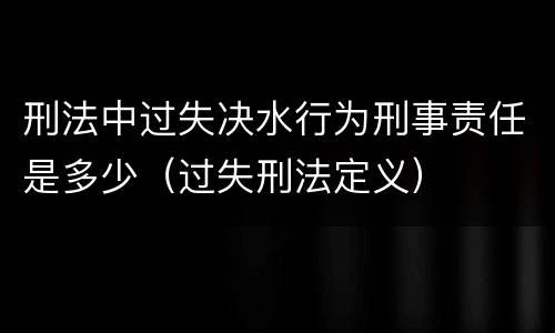 刑法中过失决水行为刑事责任是多少（过失刑法定义）