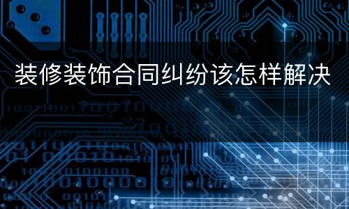 装修装饰合同纠纷该怎样解决