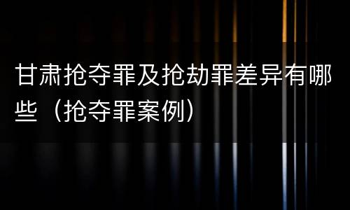 甘肃抢夺罪及抢劫罪差异有哪些（抢夺罪案例）