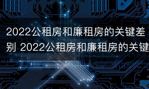 2022公租房和廉租房的关键差别 2022公租房和廉租房的关键差别在哪里