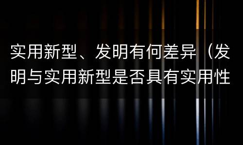 实用新型、发明有何差异（发明与实用新型是否具有实用性）